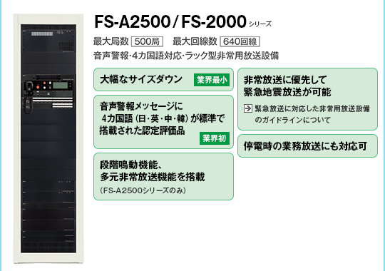 FS-A2500シリーズ/FS-2500シリーズ。大幅なサイズダウン（業界最小）。非常放送に優先して緊急地震放送が可能。音声警報メッセージに4ヵ国語（日、英、中、韓）が標準で搭載された認定評価品（業界初）。停電時の業務放送にも対応可。
