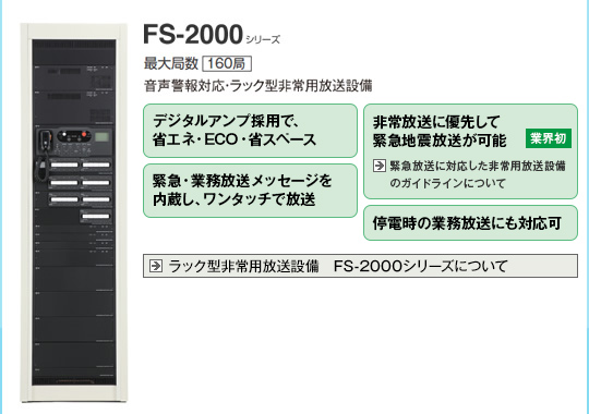 FS-2000シリーズ。デジタルアンプ採用で、省エネ・ECO・省スペース。非常放送に優先して緊急地震放送が可能（業界初）。緊急・業務放送メッセージを内蔵し、ワンタッチで放送。停電時の業務放送にも対応可