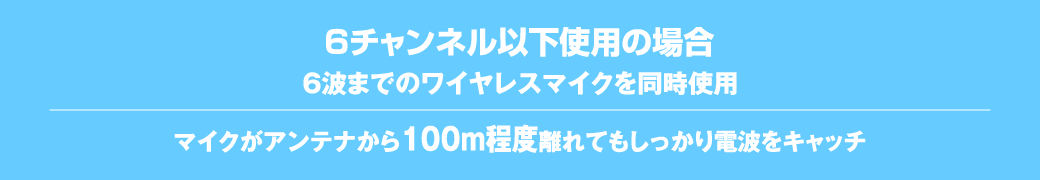 6チャンネル以下使用の場合。6波までのワイヤレスマイクを同時使用。マイクがアンテナから100m程度離れていてもしっかり電波をキャッチ